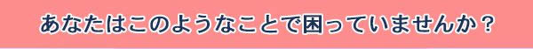あなたはこのようなことで困っていませんか？