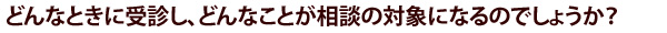 どんなときに受診し、どんなことが相談の対象になるのでしょうか？